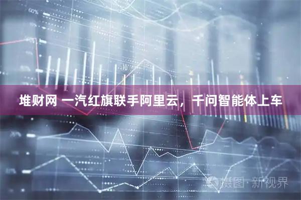 堆财网 一汽红旗联手阿里云，千问智能体上车