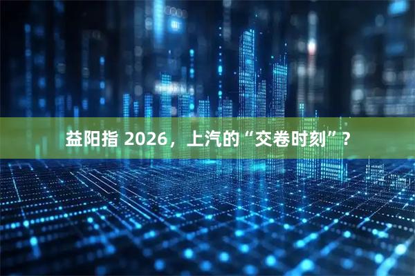 益阳指 2026，上汽的“交卷时刻”？