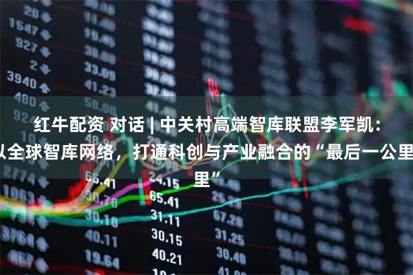 红牛配资 对话 | 中关村高端智库联盟李军凯：以全球智库网络，打通科创与产业融合的“最后一公里”