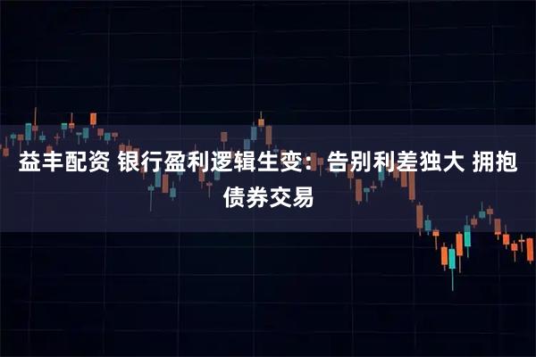 益丰配资 银行盈利逻辑生变：告别利差独大 拥抱债券交易