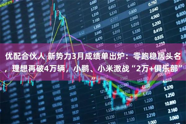 优配合伙人 新势力3月成绩单出炉：零跑稳居头名，理想再破4万辆，小鹏、小米激战“2万+俱乐部”