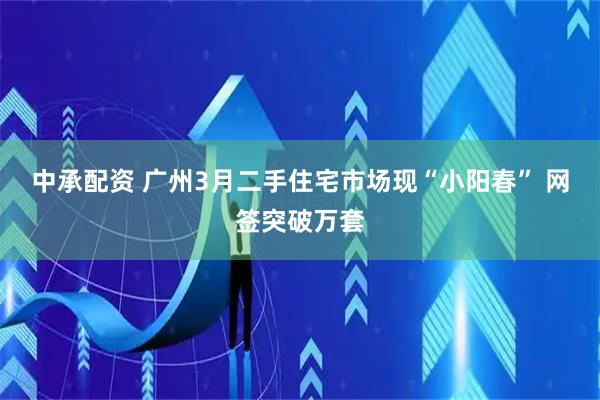 中承配资 广州3月二手住宅市场现“小阳春” 网签突破万套