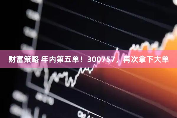 财富策略 年内第五单！300757，再次拿下大单