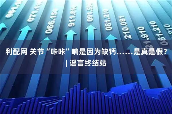 利配网 关节“咔咔”响是因为缺钙……是真是假？| 谣言终结站