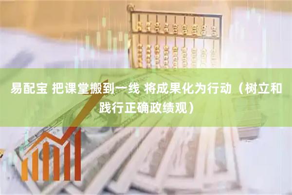 易配宝 把课堂搬到一线 将成果化为行动（树立和践行正确政绩观）