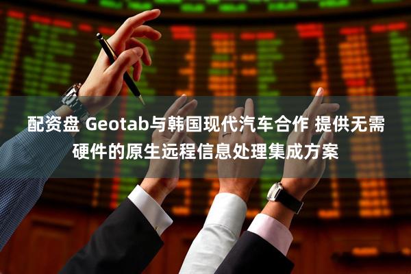 配资盘 Geotab与韩国现代汽车合作 提供无需硬件的原生远程信息处理集成方案