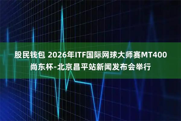 股民钱包 2026年ITF国际网球大师赛MT400尚东杯-北京昌平站新闻发布会举行