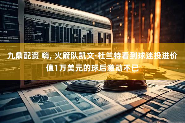 九鼎配资 嗨, 火箭队凯文·杜兰特看到球迷投进价值1万美元的球后激动不已