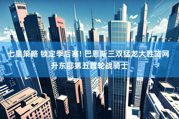 七星策略 锁定季后赛! 巴恩斯三双猛龙大胜篮网 升东部第五首轮战骑士