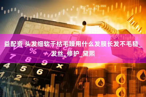 益配资 头发细软干枯毛躁用什么发膜长发不毛糙_发丝_修护_黛熙