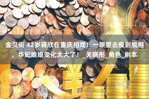 金贝街 42岁蒋欣在重庆拍戏！一眼望去瘦到脱相，华妃娘娘变化太大了！_关晓彤_角色_剧本