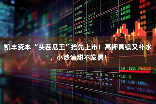 凯丰资本 “头茬瓜王”抢先上市！高钾高镁又补水，小炒清甜不发黑！